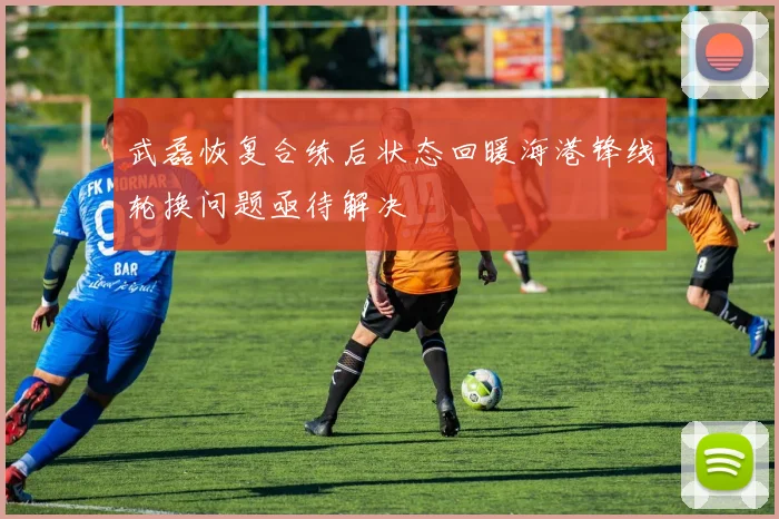 武磊恢复合练后状态回暖海港锋线轮换问题亟待解决