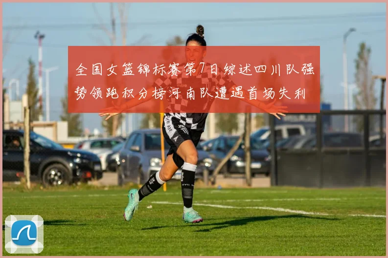 全国女篮锦标赛第7日综述四川队强势领跑积分榜河南队遭遇首场失利