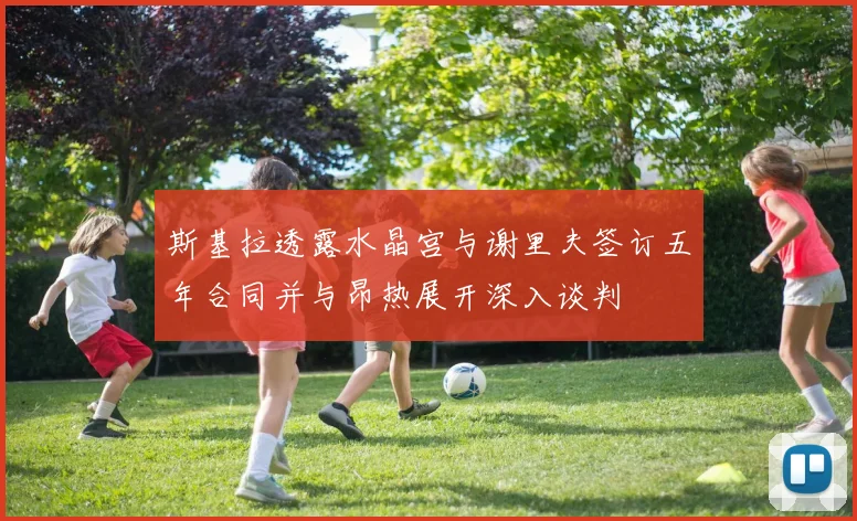 斯基拉透露水晶宫与谢里夫签订五年合同并与昂热展开深入谈判