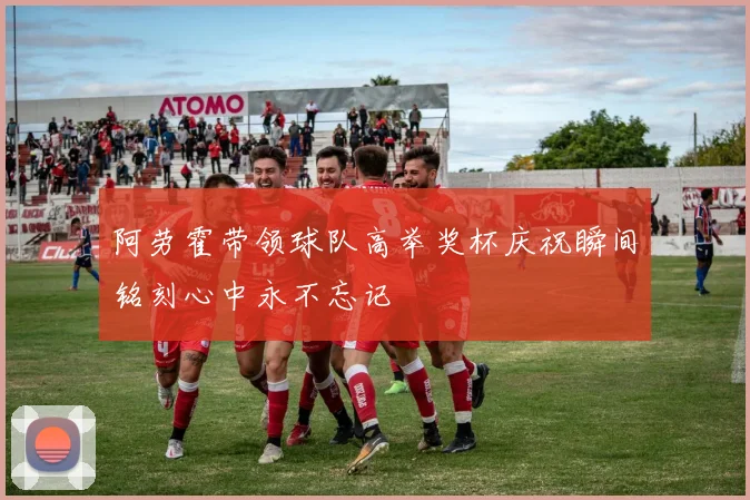 阿劳霍带领球队高举奖杯庆祝瞬间铭刻心中永不忘记