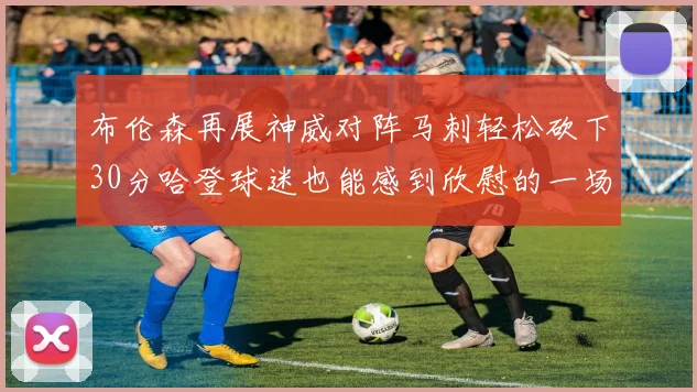 布伦森再展神威对阵马刺轻松砍下30分哈登球迷也能感到欣慰的一场比赛