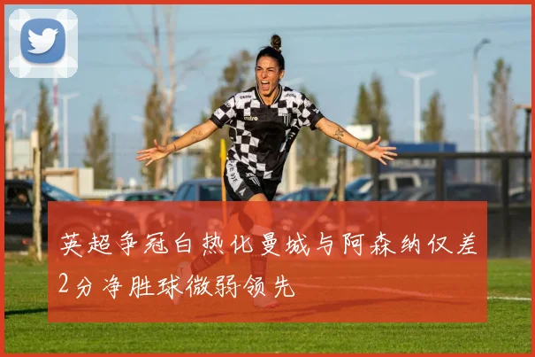 英超争冠白热化曼城与阿森纳仅差2分净胜球微弱领先