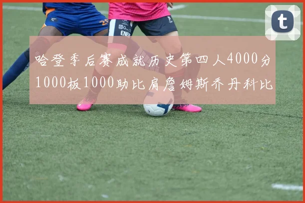 哈登季后赛成就历史第四人4000分1000板1000助比肩詹姆斯乔丹科比