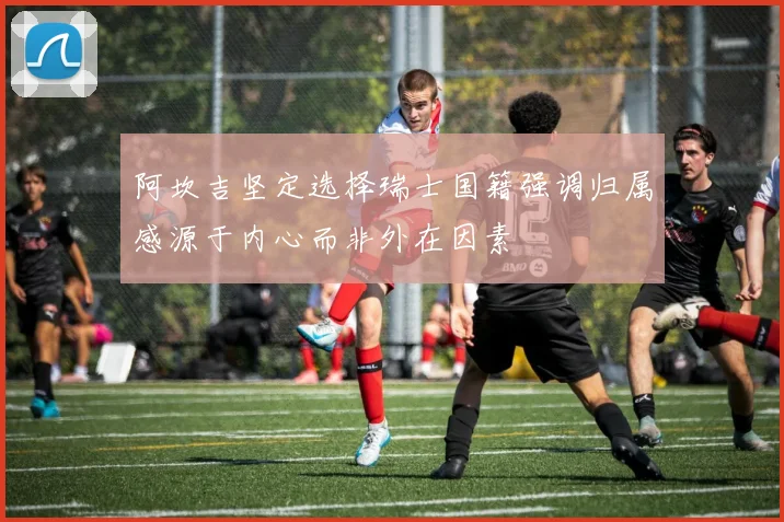 阿坎吉坚定选择瑞士国籍强调归属感源于内心而非外在因素