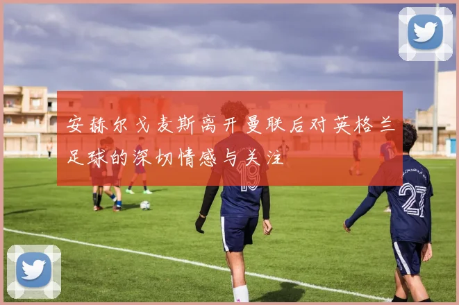安赫尔戈麦斯离开曼联后对英格兰足球的深切情感与关注