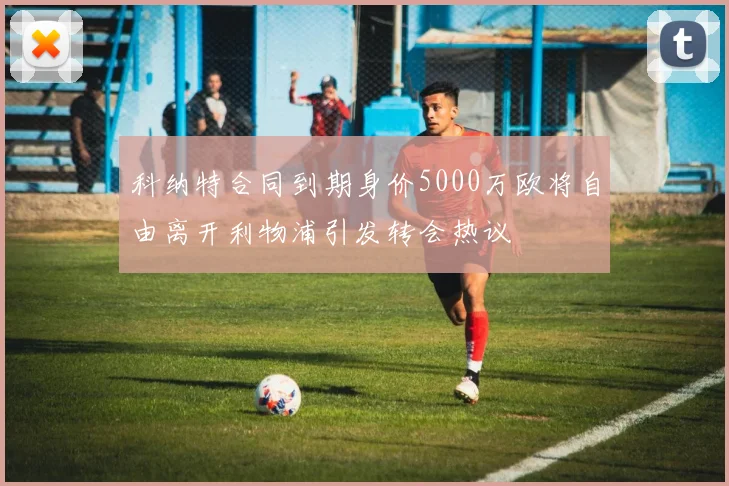 科纳特合同到期身价5000万欧将自由离开利物浦引发转会热议