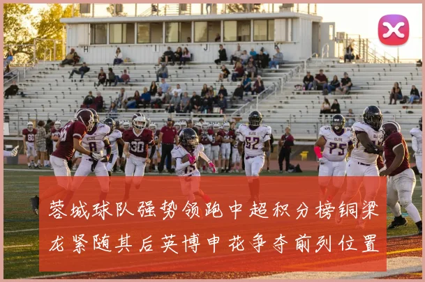 蓉城球队强势领跑中超积分榜铜梁龙紧随其后英博申花争夺前列位置